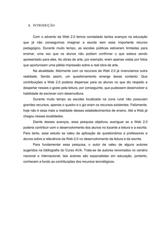 1. INTRODUÇÃO

Com o advento da Web 2.0 temos constatado tantos avanços na educação
que já não conseguimos imaginar a escola sem esse importante recurso
pedagógico. Durante muito tempo, as escolas públicas estiveram limitadas para
ensinar, uma vez que os alunos não podiam confirmar o que estava sendo
apresentado para eles. As obras de arte, por exemplo, eram apenas vistas por fotos
que oportunizam uma pálida impressão sobre a real obra de arte.
Na atualidade, felizmente com os recursos da Web 2.0 já vivenciamos outra
realidade. Sendo assim, um questionamento emerge desse contexto: Que
contribuições a Web 2.0 poderia dispensar para os alunos no que diz respeito a
despertar nesses o gosto pela leitura, por conseguinte, que pudessem desenvolver a
habilidade de escrever com desenvoltura.
Durante muito tempo as escolas localizada na zona rural não possuíam
grandes recursos, apenas o quadro e o giz eram os recursos existentes. Felizmente,
hoje não é essa mais a realidade desses estabelecimentos de ensino. Até a Web já
chegou nessas localidades.
Diante desses avanços, essa pesquisa objetivou averiguar se a Web 2.0
poderia contribuir com o desenvolvimento dos alunos no tocante a leitura e a escrita.
Para tanto, esse estudo se valeu da aplicação de questionários a professores e
alunos sobre a relevância da Web 2.0 no desenvolvimento da leitura e da escrita.
Para fundamentar essa pesquisa, o autor de valeu de alguns autores
sugeridos na bibliografia do Curso AVA. Trata-se de autores renomados no cenário
nacional e internacional, tais autores são especialistas em educação, portanto,
conhecem a fundo as contribuições dos recursos tecnológicos.

 