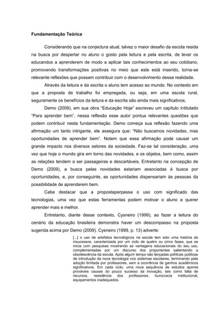 Fundamentação Teórica
Considerando que na conjectura atual, talvez o maior desafio da escola resida
na busca por despertar no aluno o gosto pela leitura e pela escrita, de levar os
educandos a aprenderem de modo a aplicar tais conhecimentos ao seu cotidiano,
promovendo transformações positivas no meio que este está inserido, torna-se
relevante reflexões que possam contribuir com o desenvolvimento dessa realidade.
Através da leitura e da escrita o aluno tem acesso ao mundo. No contexto em
que a proposta de trabalho foi empregada, ou seja, em uma escola rural,
seguramente os benefícios da leitura e da escrita são ainda mais significativos.
Demo (2009), em sua obra “Educação Hoje” escreveu um capítulo intitulado
“Para aprender bem”, nessa reflexão esse autor pontua relevantes questões que
podem contribuir nesta fundamentação. Demo começa sua reflexão fazendo uma
afirmação um tanto intrigante, ele assegura que: “Não buscamos novidades, mas
oportunidades de aprender bem”. Notem que essa afirmação pode causar um
grande impacto nos diversos setores da sociedade. Faz-se tal consideração, uma
vez que hoje o mundo gira em torno das novidades, e os objetos, bem como, assim
as relações tendem a ser passageiras e descartáveis. Entretanto na concepção de
Demo (2009), a busca pelas novidades estariam associadas à busca por
oportunidades, e, por conseguinte, as oportunidades dispensariam às pessoas da
possibilidade de aprenderem bem.
Cabe destacar que a propostaperpassa o uso com significado das
tecnologias, uma vez que estas ferramentas podem motivar o aluno a querer
aprender mais e melhor.
Entretanto, diante desse contexto, Cysneiro (1999), ao fazer a leitura do
cenário da educação brasileira demonstra haver um descompasso na proposta
sugerida acima por Demo (2009). Cysneiro (1999, p. 13) adverte:
[...] o uso de artefatos tecnológicos na escola tem sido uma história de
insucessos, caracterizada por um ciclo de quatro ou cinco fases, que se
inicia com pesquisas mostrando as vantagens educacionais do seu uso,
complementadas por um discurso dos proponentes salientando a
obsolescência da escola. Após algum tempo são lançadas políticas públicas
de introdução da nova tecnologia nos sistemas escolares, terminando pela
adoção limitada por professores, sem a ocorrência de ganhos acadêmicos
significativos. Em cada ciclo, uma nova sequência de estudos aponta
prováveis causas do pouco sucesso da inovação, tais como falta de
recursos,
resistência
dos
professores,
burocracia
institucional,
equipamentos inadequados.

 