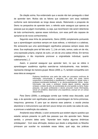 Da citação acima, fica evidenciado que a escola não tem perseguido o ideal
de aprender bem. Muitos são os fatores que colaboram com essa realidade
conforme será demonstrado ao longo desse estudo. Retomando a prosposta de
Demo na perspectiva de aprender bem, o referido autor assegura que apenas as
pessoas que se julgam incompletas, ou seja, que reconhecem não serem detentoras
de todo conhecimento, apenas esses indivíduos, com esse perfil são capazes de
apropriar-se de novos conhecimentos.
Seguindo essa linha de pensamento, Demo (2009) complementa pontuando
que a aprendizagem acontece sempre em duas esferas, a individual e a coletivas.
Ele acrescenta que uma aprendizagem significativa perpassa sempre esses dois
eixos. Sua explicação para tal fato seria: “[...] de um lado, somos, cada um de nós,
uma expressão própria, original; de outro, um elo de uma cadeia infinda. Em termos
pedagógicos, é tão importante promover a originalidade individual, quanto
coletivamente [...]”.
Assim, é possível assegurar que aprender bem, no que se refere à
aprendizagem acadêmica significa exercitar-se individualmente, mas também,
representa interagir de maneira grupal. Moran (2000, p. 7), também compartilha com
essa ideia ao assegurar:
Podemos transformar uma parte das aulas em processos contínuos de
informação, comunicação e pesquisa, por meio dos quais vamos
construindo o conhecimento e equilibrando o individual e o grupal, entre o
professor-coordenador-facilitador e os alunos-participantes ativos. Aulasinformação, nas quais o professor mostra alguns cenários, algumas
sínteses, o estado da arte, as coordenadas de uma questão ou tema. Aulaspesquisa, nas quais professores e alunos procuram novas informações,
cercar um problema, desenvolver uma experiência, avançar em um campo
desconhecido.

Para Demo (2009), a pedagogia correta que norteia essa discussão, qual
seja, a de aprender com significados percebe a aprendizagem de forma primorosa,
inequívoca, generosa. E para que se alcance esse patamar, a escola precisa
abandonar o instrucionismo que até bem pouco tempo era aceito nas salas de aula,
e promover a redefinição dos saberes.
Ampliando essa reflexão, o autor acrescenta que existem alguns quesitos que
estarão sempre presente no perfil das pessoas que irão aprender bem. Nesse
sentido, o primeiro deles seria: “Aprender bem implica algumas dinâmicas
entrelaçadas”. Com essa afirmação, destaca que desde a antiguidade os filósofos
primavam por suscitar na sociedade essas idéias, qual seja, das práticas

 