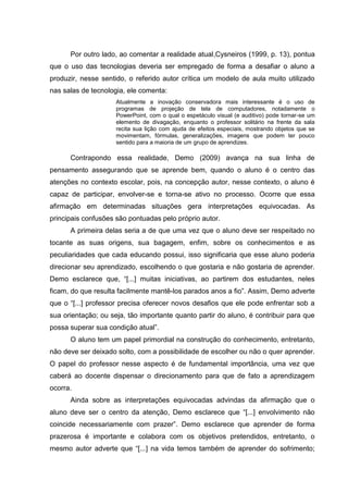 Por outro lado, ao comentar a realidade atual,Cysneiros (1999, p. 13), pontua
que o uso das tecnologias deveria ser empregado de forma a desafiar o aluno a
produzir, nesse sentido, o referido autor crítica um modelo de aula muito utilizado
nas salas de tecnologia, ele comenta:
Atualmente a inovação conservadora mais interessante é o uso de
programas de projeção de tela de computadores, notadamente o
PowerPoint, com o qual o espetáculo visual (e auditivo) pode tornar-se um
elemento de divagação, enquanto o professor solitário na frente da sala
recita sua lição com ajuda de efeitos especiais, mostrando objetos que se
movimentam, fórmulas, generalizações, imagens que podem ter pouco
sentido para a maioria de um grupo de aprendizes.

Contrapondo essa realidade, Demo (2009) avança na sua linha de
pensamento assegurando que se aprende bem, quando o aluno é o centro das
atenções no contexto escolar, pois, na concepção autor, nesse contexto, o aluno é
capaz de participar, envolver-se e torna-se ativo no processo. Ocorre que essa
afirmação em determinadas situações gera interpretações equivocadas. As
principais confusões são pontuadas pelo próprio autor.
A primeira delas seria a de que uma vez que o aluno deve ser respeitado no
tocante as suas origens, sua bagagem, enfim, sobre os conhecimentos e as
peculiaridades que cada educando possui, isso significaria que esse aluno poderia
direcionar seu aprendizado, escolhendo o que gostaria e não gostaria de aprender.
Demo esclarece que, “[...] muitas iniciativas, ao partirem dos estudantes, neles
ficam, do que resulta facilmente mantê-los parados anos a fio”. Assim, Demo adverte
que o “[...] professor precisa oferecer novos desafios que ele pode enfrentar sob a
sua orientação; ou seja, tão importante quanto partir do aluno, é contribuir para que
possa superar sua condição atual”.
O aluno tem um papel primordial na construção do conhecimento, entretanto,
não deve ser deixado solto, com a possibilidade de escolher ou não o quer aprender.
O papel do professor nesse aspecto é de fundamental importância, uma vez que
caberá ao docente dispensar o direcionamento para que de fato a aprendizagem
ocorra.
Ainda sobre as interpretações equivocadas advindas da afirmação que o
aluno deve ser o centro da atenção, Demo esclarece que “[...] envolvimento não
coincide necessariamente com prazer”. Demo esclarece que aprender de forma
prazerosa é importante e colabora com os objetivos pretendidos, entretanto, o
mesmo autor adverte que “[...] na vida temos também de aprender do sofrimento;

 