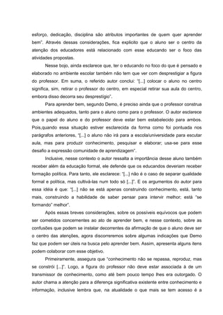 esforço, dedicação, disciplina são atributos importantes de quem quer aprender
bem”. Através dessas considerações, fica explicito que o aluno ser o centro da
atenção dos educadores está relacionado com esse educando ser o foco das
atividades propostas.
Nesse bojo, ainda esclarece que, ter o educando no foco do que é pensado e
elaborado no ambiente escolar também não tem que ver com desprestigiar a figura
do professor. Em suma, o referido autor conclui: “[...] colocar o aluno no centro
significa, sim, retirar o professor do centro, em especial retirar sua aula do centro,
embora disso decorra seu desprestígio”.
Para aprender bem, segundo Demo, é preciso ainda que o professor construa
ambientes adequados, tanto para o aluno como para o professor. O autor esclarece
que o papel do aluno e do professor deve estar bem estabelecido para ambos.
Pois,quando essa situação estiver esclarecida da forma como foi pontuada nos
parágrafos anteriores, “[...] o aluno não irá para a escola/universidade para escutar
aula, mas para produzir conhecimento, pesquisar e elaborar; usa-se para esse
desafio a expressão comunidade de aprendizagem”.
Inclusive, nesse contexto o autor ressalta a importância desse aluno também
receber além da educação formal, ele defende que os educandos deveriam receber
formação política. Para tanto, ele esclarece: “[...] não é o caso de separar qualidade
formal e política, mas cultivá-las num todo só [...]”. E os argumentos do autor para
essa idéia é que: “[...] não se está apenas construindo conhecimento, está, tanto
mais, construindo a habilidade de saber pensar para intervir melhor; está “se
formando” melhor”.
Após essas breves considerações, sobre os possíveis equívocos que podem
ser cometidos concernentes ao ato de aprender bem, e nesse contexto, sobre as
confusões que podem se instalar decorrentes da afirmação de que o aluno deve ser
o centro das atenções, agora discorreremos sobre algumas indicações que Demo
faz que podem ser úteis na busca pelo aprender bem. Assim, apresenta alguns itens
podem colaborar com esse objetivo.
Primeiramente, assegura que “conhecimento não se repassa, reproduz, mas
se constrói [...]”. Logo, a figura do professor não deve estar associada à de um
transmissor de conhecimento, como até bem pouco tempo lhes era outorgado. O
autor chama a atenção para a diferença significativa existente entre conhecimento e
informação, inclusive lembra que, na atualidade o que mais se tem acesso é a

 