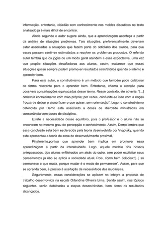 informação, entretanto, cidadão com conhecimento nos moldes discutidos no texto
analisado já é mais difícil de encontrar.
Ainda segundo o autor sugere ainda, que a aprendizagem aconteça a partir
da análise de situações problemas. Tais situações, preferencialmente deveriam
estar associadas a situações que fazem parte do cotidiano dos alunos, para que
esses possam sentir-se estimulados a resolver os problemas propostos. O referido
autor lembra que os jogos de um modo geral atendem a essa expectativa, uma vez
que propõe situações desafiadoras aos alunos, assim, esclarece que essas
situações quase sempre podem promover resultados satisfatórios quando o intento é
aprender bem.
Para este autor, o construtivismo é um método que também pode colaborar
de forma relevante para o aprender bem. Entretanto, chama a atenção para
possíveis conceituações equivocadas desse termo. Nesse contexto, ele adverte: “[...]
construir conhecimento com mão própria; por vezes, confunde-se isso com a noção
frouxa de deixar o aluno fazer o que quiser, sem orientação”. Logo, o construtivismo
defendido por Demo está associado a doses de liberdade ministradas em
consonância com doses de disciplina.
Existe a necessidade desse equilíbrio, pois o professor e o aluno não se
encontram no mesmo grau de percepção e conhecimento. Assim, Demo lembra que
essa conclusão está bem esclarecida pela teoria desenvolvida por Vygotsky, quando
este apresentou a teoria de zona de desenvolvimento proximal.
Finalmente,pontua

que

aprender

bem

implica

em

promover

essa

aprendizagem a partir da interatividade. Logo, aquele modelo dos nossos
antepassados, dos alunos enfileirados um atrás do outro, sem poder explicitar seus
pensamentos já não se aplica a sociedade atual. Pois, como bem colocou:“[...] só
permanece o que muda, porque mudar é o modo de permanecer”. Assim, para que
se aprenda bem, é preciso à aceitação da necessidade das mudanças.
Seguramente, essas considerações se aplicam na íntegra a proposta de
trabalho desenvolvida na escola Orlandina Oliveira Lima. Sendo assim, nos tópicos
seguintes, serão detalhadas a etapas desenvolvidas, bem como os resultados
alcançados.

 