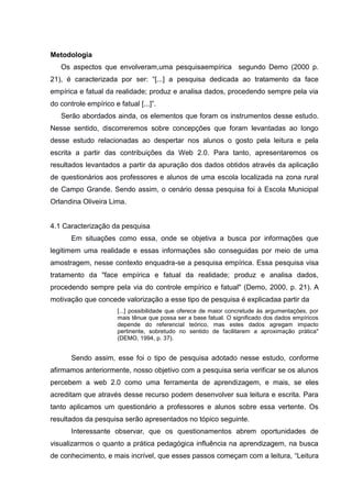 Metodologia
Os aspectos que envolveram,uma pesquisaempírica segundo Demo (2000 p.
21), é caracterizada por ser: “[...] a pesquisa dedicada ao tratamento da face
empírica e fatual da realidade; produz e analisa dados, procedendo sempre pela via
do controle empírico e fatual [...]”.
Serão abordados ainda, os elementos que foram os instrumentos desse estudo.
Nesse sentido, discorreremos sobre concepções que foram levantadas ao longo
desse estudo relacionadas ao despertar nos alunos o gosto pela leitura e pela
escrita a partir das contribuições da Web 2.0. Para tanto, apresentaremos os
resultados levantados a partir da apuração dos dados obtidos através da aplicação
de questionários aos professores e alunos de uma escola localizada na zona rural
de Campo Grande. Sendo assim, o cenário dessa pesquisa foi à Escola Municipal
Orlandina Oliveira Lima.

4.1 Caracterização da pesquisa
Em situações como essa, onde se objetiva a busca por informações que
legitimem uma realidade e essas informações são conseguidas por meio de uma
amostragem, nesse contexto enquadra-se a pesquisa empírica. Essa pesquisa visa
tratamento da "face empírica e fatual da realidade; produz e analisa dados,
procedendo sempre pela via do controle empírico e fatual" (Demo, 2000, p. 21). A
motivação que concede valorização a esse tipo de pesquisa é explicadaa partir da
[...] possibilidade que oferece de maior concretude às argumentações, por
mais tênue que possa ser a base fatual. O significado dos dados empíricos
depende do referencial teórico, mas estes dados agregam impacto
pertinente, sobretudo no sentido de facilitarem a aproximação prática"
(DEMO, 1994, p. 37).

Sendo assim, esse foi o tipo de pesquisa adotado nesse estudo, conforme
afirmamos anteriormente, nosso objetivo com a pesquisa seria verificar se os alunos
percebem a web 2.0 como uma ferramenta de aprendizagem, e mais, se eles
acreditam que através desse recurso podem desenvolver sua leitura e escrita. Para
tanto aplicamos um questionário a professores e alunos sobre essa vertente. Os
resultados da pesquisa serão apresentados no tópico seguinte.
Interessante observar, que os questionamentos abrem oportunidades de
visualizarmos o quanto a prática pedagógica influência na aprendizagem, na busca
de conhecimento, e mais incrível, que esses passos começam com a leitura, “Leitura

 