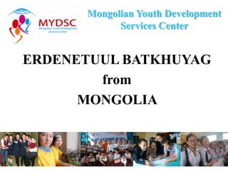 Mongolian Youth Development
            Services Center


ERDENETUUL BATKHUYAG
        from
      MONGOLIA
 