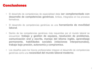 Conclusiones
• El desarrollo de competencias de especialidad debe ser complementado con
desarrollo de competencias genéricas. Ambos, integrados en los procesos
formativos.
• El desarrollo de competencias genéricas es una herramienta de movilidad
laboral.
• Dentro de las competencias genéricas más requeridas por el mundo laboral se
encuentran: trabajo y gestión de equipos, resolución de problemas,
comunicación oral y escrita, manejo del idioma inglés, aprendizaje
permanente, habilidades sociales (relaciones interpersonales),
trabajo bajo presión, autonomía y compromiso.
• Los desafíos para los futuros profesionales integran el desarrollo de competencias
genéricas como una necesidad del mundo laboral moderno.
7
 