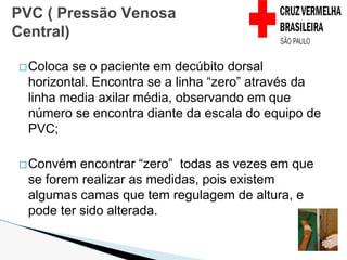 �Coloca se o paciente em decúbito dorsal
horizontal. Encontra se a linha “zero” através da
linha media axilar média, observando em que
número se encontra diante da escala do equipo de
PVC;
�Convém encontrar “zero” todas as vezes em que
se forem realizar as medidas, pois existem
algumas camas que tem regulagem de altura, e
pode ter sido alterada.
PVC ( Pressão Venosa
Central)
 