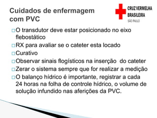 �O transdutor deve estar posicionado no eixo
flebostático
�RX para avaliar se o cateter esta locado
�Curativo
�Observar sinais flogísticos na inserção do cateter
�Zerar o sistema sempre que for realizar a medição
�O balanço hídrico é importante, registrar a cada
24 horas na folha de controle hídrico, o volume de
solução infundido nas aferições da PVC.
Cuidados de enfermagem
com PVC
 