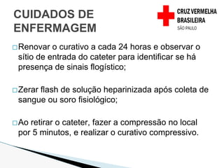 �Renovar o curativo a cada 24 horas e observar o
sítio de entrada do cateter para identificar se há
presença de sinais flogístico;
�Zerar flash de solução heparinizada após coleta de
sangue ou soro fisiológico;
�Ao retirar o cateter, fazer a compressão no local
por 5 minutos, e realizar o curativo compressivo.
CUIDADOS DE
ENFERMAGEM
 