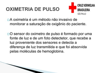 �A oximetria é um método não invasivo de
monitorar a saturação de oxigênio do paciente.
�O sensor do oximetro de pulso é formado por uma
fonte de luz e de um foto detectetor, que recebe a
luz proveniente dos sensores e detecta a
diferença de luz transmitida e que foi absorvida
pelas moléculas de hemoglobina.
OXIMETRIA DE PULSO
 
