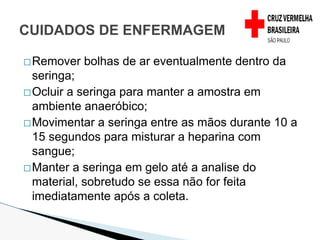 �Remover bolhas de ar eventualmente dentro da
seringa;
�Ocluir a seringa para manter a amostra em
ambiente anaeróbico;
�Movimentar a seringa entre as mãos durante 10 a
15 segundos para misturar a heparina com
sangue;
�Manter a seringa em gelo até a analise do
material, sobretudo se essa não for feita
imediatamente após a coleta.
CUIDADOS DE ENFERMAGEM
 