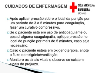 �Após aplicar pressão sobre o local da punção por
um período de 3 a 5 minutos para coagulação,
fazer um curativo compressivo.
�Se o paciente está em uso de anticoagulante ou
possui alguma coagulopatia, aplique pressão no
local de punção por mais de 5 minutos, caso seja
necessário;
�Caso o paciente esteja em oxigenoterapia, anote
o fluxo de oxigênio/ventilação;
�Monitore os sinais vitais e observe se existem
sinais de prejuízo.
CUIDADOS DE ENFERMAGEM
 