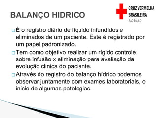 �È o registro diário de líquido infundidos e
eliminados de um paciente. Este é registrado por
um papel padronizado.
�Tem como objetivo realizar um rígido controle
sobre infusão x eliminação para avaliação da
evolução clinica do paciente.
�Através do registro do balanço hídrico podemos
observar juntamente com exames laboratoriais, o
inicio de algumas patologias.
BALANÇO HIDRICO
 