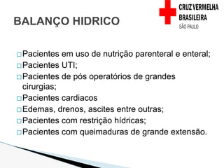 �Pacientes em uso de nutrição parenteral e enteral;
�Pacientes UTI;
�Pacientes de pós operatórios de grandes
cirurgias;
�Pacientes cardiacos
�Edemas, drenos, ascites entre outras;
�Pacientes com restrição hídricas;
�Pacientes com queimaduras de grande extensão.
BALANÇO HIDRICO
 