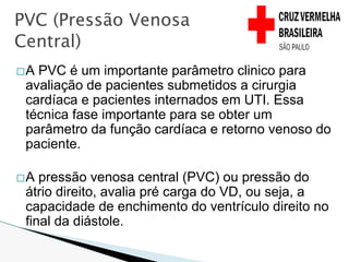 �A PVC é um importante parâmetro clinico para
avaliação de pacientes submetidos a cirurgia
cardíaca e pacientes internados em UTI. Essa
técnica fase importante para se obter um
parâmetro da função cardíaca e retorno venoso do
paciente.
�A pressão venosa central (PVC) ou pressão do
átrio direito, avalia pré carga do VD, ou seja, a
capacidade de enchimento do ventrículo direito no
final da diástole.
PVC (Pressão Venosa
Central)
 