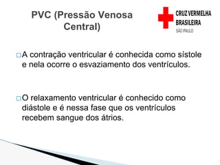 �A contração ventricular é conhecida como sístole
e nela ocorre o esvaziamento dos ventrículos.
�O relaxamento ventricular é conhecido como
diástole e é nessa fase que os ventrículos
recebem sangue dos átrios.
PVC (Pressão Venosa
Central)
 