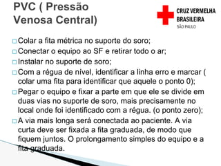 � Colar a fita métrica no suporte do soro;
� Conectar o equipo ao SF e retirar todo o ar;
� Instalar no suporte de soro;
� Com a régua de nível, identificar a linha erro e marcar (
colar uma fita para identificar que aquele o ponto 0);
� Pegar o equipo e fixar a parte em que ele se divide em
duas vias no suporte de soro, mais precisamente no
local onde foi identificado com a régua. (o ponto zero);
� A via mais longa será conectada ao paciente. A via
curta deve ser fixada a fita graduada, de modo que
fiquem juntos. O prolongamento simples do equipo e a
fita graduada.
PVC ( Pressão
Venosa Central)
 