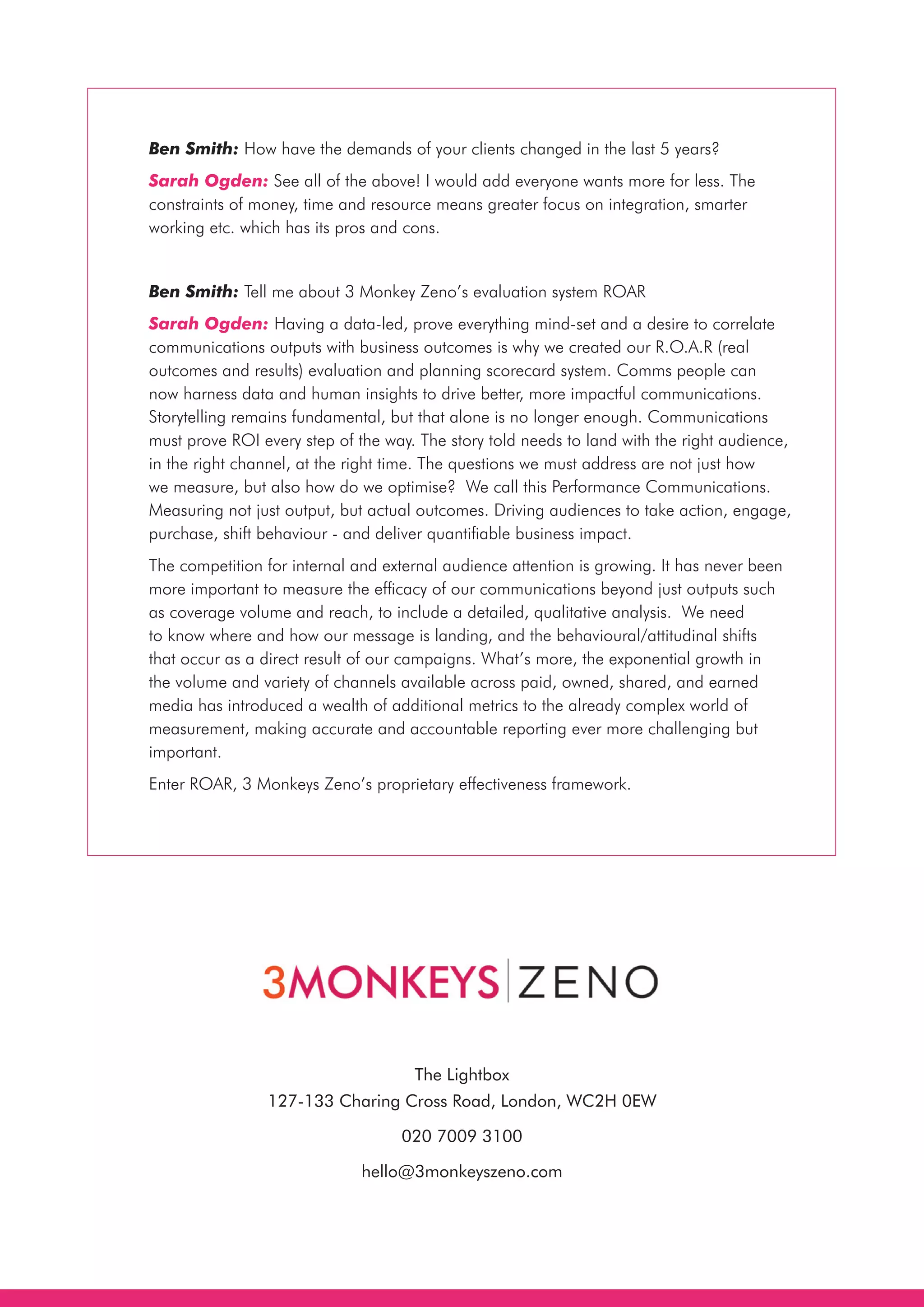 Ben Smith: How have the demands of your clients changed in the last 5 years?
Sarah Ogden: See all of the above! I would add everyone wants more for less. The
constraints of money, time and resource means greater focus on integration, smarter
working etc. which has its pros and cons.
Ben Smith: Tell me about 3 Monkey Zeno’s evaluation system ROAR
Sarah Ogden: Having a data-led, prove everything mind-set and a desire to correlate
communications outputs with business outcomes is why we created our R.O.A.R (real
outcomes and results) evaluation and planning scorecard system. Comms people can
now harness data and human insights to drive better, more impactful communications.
Storytelling remains fundamental, but that alone is no longer enough. Communications
must prove ROI every step of the way. The story told needs to land with the right audience,
in the right channel, at the right time. The questions we must address are not just how
we measure, but also how do we optimise?  We call this Performance Communications.
Measuring not just output, but actual outcomes. Driving audiences to take action, engage,
purchase, shift behaviour - and deliver quantifiable business impact. 
The competition for internal and external audience attention is growing. It has never been
more important to measure the efficacy of our communications beyond just outputs such
as coverage volume and reach, to include a detailed, qualitative analysis.  We need
to know where and how our message is landing, and the behavioural/attitudinal shifts
that occur as a direct result of our campaigns. What’s more, the exponential growth in
the volume and variety of channels available across paid, owned, shared, and earned
media has introduced a wealth of additional metrics to the already complex world of
measurement, making accurate and accountable reporting ever more challenging but
important.
Enter ROAR, 3 Monkeys Zeno’s proprietary effectiveness framework.
The Lightbox
127-133 Charing Cross Road, London, WC2H 0EW
020 7009 3100
hello@3monkeyszeno.com
 