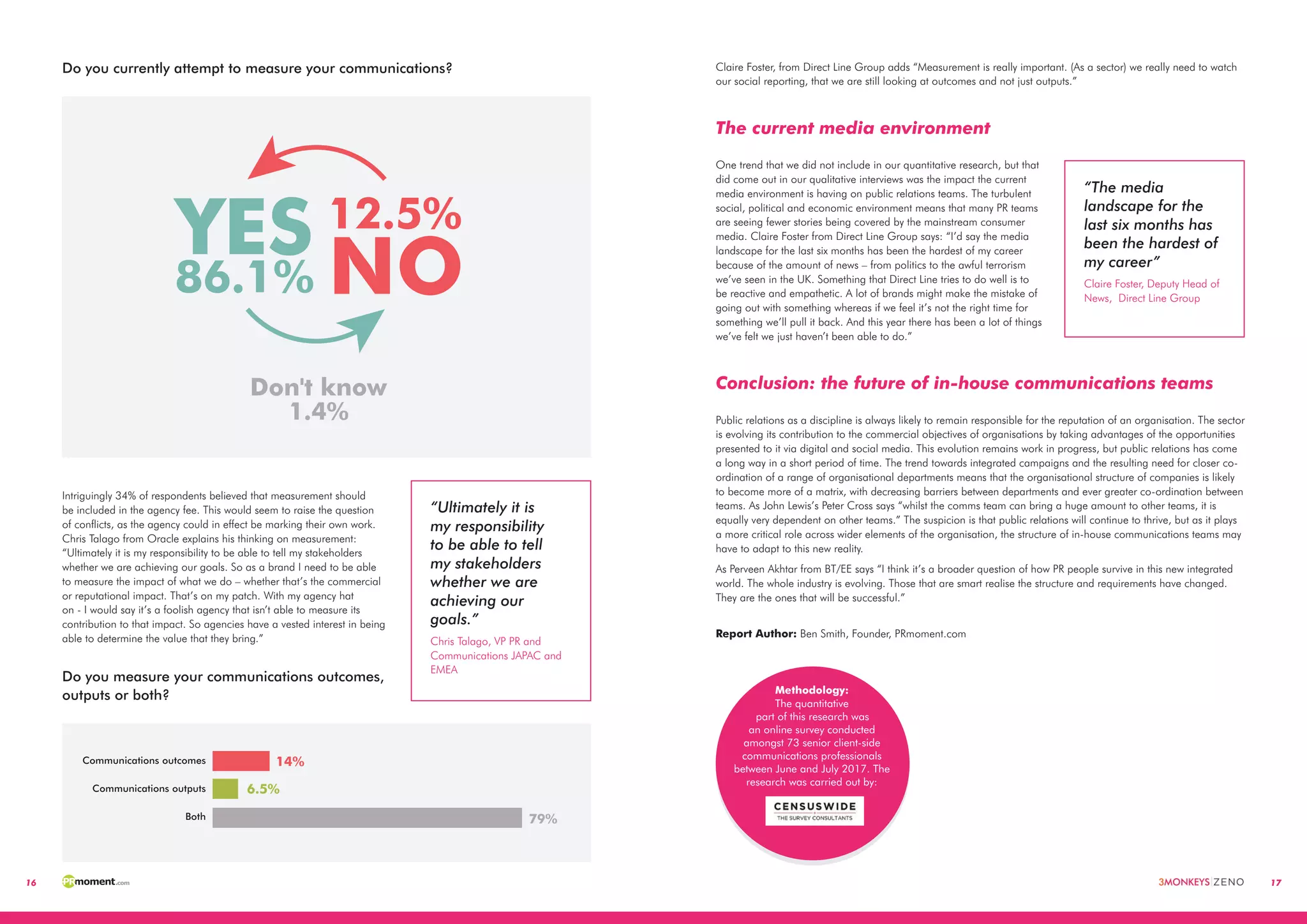 16 17
Do you currently attempt to measure your communications?
Intriguingly 34% of respondents believed that measurement should
be included in the agency fee. This would seem to raise the question
of conflicts, as the agency could in effect be marking their own work.
Chris Talago from Oracle explains his thinking on measurement:
“Ultimately it is my responsibility to be able to tell my stakeholders
whether we are achieving our goals. So as a brand I need to be able
to measure the impact of what we do – whether that’s the commercial
or reputational impact. That’s on my patch. With my agency hat
on - I would say it’s a foolish agency that isn’t able to measure its
contribution to that impact. So agencies have a vested interest in being
able to determine the value that they bring.”
Do you measure your communications outcomes,
outputs or both?
Don't know
1.4%
YES86.1% NO
12.5%
14%
6.5%
Communications outcomes
Communications outputs
Both 79%
“Ultimately it is
my responsibility
to be able to tell
my stakeholders
whether we are
achieving our
goals.”
Chris Talago, VP PR and
Communications JAPAC and
EMEA
Claire Foster, from Direct Line Group adds “Measurement is really important. (As a sector) we really need to watch
our social reporting, that we are still looking at outcomes and not just outputs.”
The current media environment
One trend that we did not include in our quantitative research, but that
did come out in our qualitative interviews was the impact the current
media environment is having on public relations teams. The turbulent
social, political and economic environment means that many PR teams
are seeing fewer stories being covered by the mainstream consumer
media. Claire Foster from Direct Line Group says: “I’d say the media
landscape for the last six months has been the hardest of my career
because of the amount of news – from politics to the awful terrorism
we’ve seen in the UK. Something that Direct Line tries to do well is to
be reactive and empathetic. A lot of brands might make the mistake of
going out with something whereas if we feel it’s not the right time for
something we’ll pull it back. And this year there has been a lot of things
we’ve felt we just haven’t been able to do.”
Conclusion: the future of in-house communications teams
Public relations as a discipline is always likely to remain responsible for the reputation of an organisation. The sector
is evolving its contribution to the commercial objectives of organisations by taking advantages of the opportunities
presented to it via digital and social media. This evolution remains work in progress, but public relations has come
a long way in a short period of time. The trend towards integrated campaigns and the resulting need for closer co-
ordination of a range of organisational departments means that the organisational structure of companies is likely
to become more of a matrix, with decreasing barriers between departments and ever greater co-ordination between
teams. As John Lewis’s Peter Cross says “whilst the comms team can bring a huge amount to other teams, it is
equally very dependent on other teams.” The suspicion is that public relations will continue to thrive, but as it plays
a more critical role across wider elements of the organisation, the structure of in-house communications teams may
have to adapt to this new reality.
As Perveen Akhtar from BT/EE says “I think it’s a broader question of how PR people survive in this new integrated
world. The whole industry is evolving. Those that are smart realise the structure and requirements have changed.
They are the ones that will be successful.”
“The media
landscape for the
last six months has
been the hardest of
my career”
Claire Foster, Deputy Head of
News,  Direct Line Group
Report Author: Ben Smith, Founder, PRmoment.com
Methodology:
The quantitative
part of this research was
an online survey conducted
amongst 77 client-side
communications professionals
between 14 December 2016 and
28 January 2017. The research was
carried out by:
Methodology:
The quantitative
part of this research was
an online survey conducted
amongst 73 senior client-side
communications professionals
between June and July 2017. The
research was carried out by:
 