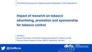 Impact of research on tobacco
advertising, promotion and sponsorship
for tobacco control
Ute Mons
Cancer Prevention Unit & WHO Collaborating Center for Tobacco Control
German Cancer Research Center (DKFZ), Heidelberg, Germany
ICO-WHO Symposium on Tobacco Control | December 3, 2018 | Barcelona
@UteMons
 