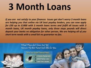 3 Month Loans
If you are not satisfy to your finances issues get don’t worry 3 month loans
are helping you that online via UK best payday lenders, you can now apply
for £50 up to £1000 with 3 month loans terms and fulfill all issues with 3
month loans, UK month payday loans, only three steps pounds will direct
deposit your banks no obligation for other person, We are helping all of you
short term needs with a small bit no guarantor no fax.
 