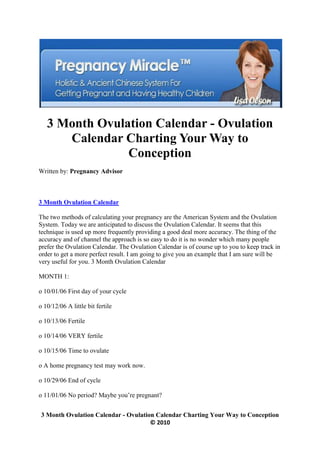 3 Month Ovulation Calendar - Ovulation
      Calendar Charting Your Way to
                Conception
Written by: Pregnancy Advisor



3 Month Ovulation Calendar

The two methods of calculating your pregnancy are the American System and the Ovulation
System. Today we are anticipated to discuss the Ovulation Calendar. It seems that this
technique is used up more frequently providing a good deal more accuracy. The thing of the
accuracy and of channel the approach is so easy to do it is no wonder which many people
prefer the Ovulation Calendar. The Ovulation Calendar is of course up to you to keep track in
order to get a more perfect result. I am going to give you an example that I am sure will be
very useful for you. 3 Month Ovulation Calendar

MONTH 1:

o 10/01/06 First day of your cycle

o 10/12/06 A little bit fertile

o 10/13/06 Fertile

o 10/14/06 VERY fertile

o 10/15/06 Time to ovulate

o A home pregnancy test may work now.

o 10/29/06 End of cycle

o 11/01/06 No period? Maybe you’re pregnant?


 3 Month Ovulation Calendar - Ovulation Calendar Charting Your Way to Conception
                                      © 2010
 