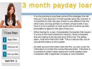 3 month payday loan




If you're planning to purchase some of the strategies that will
help you in the approval 3 month payday loans this moment. It
is important to note, this type of loan is very different from the
other loans. As long as there is a history of bad credit, if you
have it is not a problem to have some sort of income we also
are eligible to apply for this type of loan you.
When looking for a loan, Considerable Companies that require
It is one of the most important is security. I know companies
that are looking at the security level of this site. The safety
signs, must have their site if safe. This is a secure site, but do
not sell information to third parties.
As bank account information sites like this, you can cut all the
information, to protect the money that was stolen. Therefore, it
is possible to select instant approval 3 month payday loans
companies offer a legitimate company is very important.

 