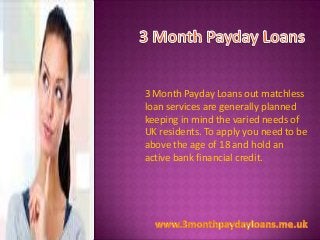 3 Month Payday Loans out matchless
loan services are generally planned
keeping in mind the varied needs of
UK residents. To apply you need to be
above the age of 18 and hold an
active bank financial credit.

 