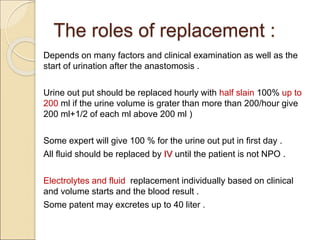 The roles of replacement :
Depends on many factors and clinical examination as well as the
start of urination after the anastomosis .
Urine out put should be replaced hourly with half slain 100% up to
200 ml if the urine volume is grater than more than 200/hour give
200 ml+1/2 of each ml above 200 ml )
Some expert will give 100 % for the urine out put in first day .
All fluid should be replaced by IV until the patient is not NPO .
Electrolytes and fluid replacement individually based on clinical
and volume starts and the blood result .
Some patent may excretes up to 40 liter .
 