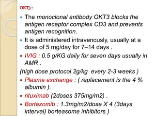OKT3 :
 The monoclonal antibody OKT3 blocks the
antigen receptor complex CD3 and prevents
antigen recognition.
 It is administered intravenously, usually at a
dose of 5 mg/day for 7–14 days .
 IVIG : 0.5 g/KG daily for seven days usually in
AMR .
(high dose protocol 2g/kg every 2-3 weeks )
 Plasma exchange : ( replacement is the 4 %
albumin ).
 rituximab (2doses 375mg/m2) .
 Bortezomib : 1.3mg/m2/dose X 4 (3days
interval) borteasome inhibitors )
 