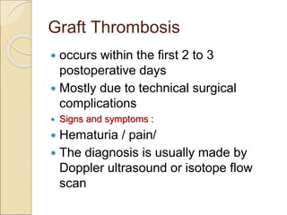 Graft Thrombosis
 occurs within the first 2 to 3
postoperative days
 Mostly due to technical surgical
complications
 Signs and symptoms :
 Hematuria / pain/
 The diagnosis is usually made by
Doppler ultrasound or isotope flow
scan
 