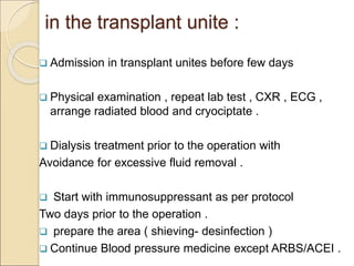 in the transplant unite :
 Admission in transplant unites before few days
 Physical examination , repeat lab test , CXR , ECG ,
arrange radiated blood and cryociptate .
 Dialysis treatment prior to the operation with
Avoidance for excessive fluid removal .
 Start with immunosuppressant as per protocol
Two days prior to the operation .
 prepare the area ( shieving- desinfection )
 Continue Blood pressure medicine except ARBS/ACEI .
 