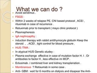 What we can do ?
 Avoid serolimus .
 FSGS :
 Within 2 weeks of relapse PE, CNI based protocol , ACEI ,
rituximab in case of recurrence .
 Retuximab prior to transplant ( mayo clinic protocol )
 Plasmapheresis
 IgA nephroapthy :
 induction therapy with rabbit antithymocyte globulin Keep the
steroid , , ACEI , tight control for blood pressure .
 HUS /TMA :
 In atypical HUS Genetic studey :
 Plasma exchange effective in case of mutation factor H. I . Or
antibodies to factor H , less effective im MCP .
 Eclusimab ./ combined liver and kidney transplanation .
 Membranous ? Retixumab in some case .
 Anti- GBM : wait for 6 months on dialysis and disapear the Anti-
 