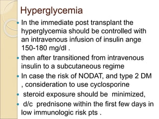 Hyperglycemia
 In the immediate post transplant the
hyperglycemia should be controlled with
an intravenous infusion of insulin ange
150-180 mg/dl .
 then after transitioned from intravenous
insulin to a subcutaneous regime
 In case the risk of NODAT, and type 2 DM
, consideration to use cyclosporine
 steroid exposure should be minimized,
 d/c prednisone within the first few days in
low immunologic risk pts .
 