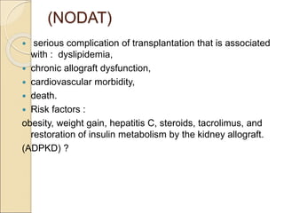 (NODAT)
 serious complication of transplantation that is associated
with : dyslipidemia,
 chronic allograft dysfunction,
 cardiovascular morbidity,
 death.
 Risk factors :
obesity, weight gain, hepatitis C, steroids, tacrolimus, and
restoration of insulin metabolism by the kidney allograft.
(ADPKD) ?
 