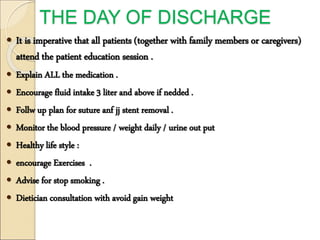 THE DAY OF DISCHARGE
 It is imperative that all patients (together with family members or caregivers)
attend the patient education session .
 Explain ALL the medication .
 Encourage fluid intake 3 liter and above if nedded .
 Follw up plan for suture anf jj stent removal .
 Monitor the blood pressure / weight daily / urine out put
 Healthy life style :
 encourage Exercises .
 Advise for stop smoking .
 Dietician consultation with avoid gain weight
 