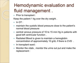 Hemodynamic evaluation and
fluid management .
 Prior to transplant :
Keep the patient 1 kg over the dry weight .
 In OT :
 maintain the systolic blood pressure close to the patient’s
normal blood pressure
 central venous pressure of 10 to 15 mm Hg in patients with
good left ventricular function .
 Radiated Blood is given to maintain a hemoglobin
concentration of approximately 10 g/dL if there is CVD .
 In transplant ward :
 Monitor the vitals , monitor the urine out put and make the
replacement :
 