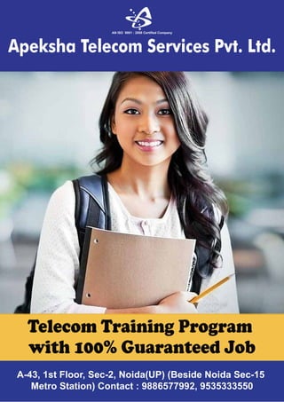 A-43, 1st Floor, Sec-2, Noida(UP) (Beside Noida Sec-15
Metro Station) Contact : 9886577992, 9535333550
AN ISO 9001 : 2008 Certified Company
Apeksha Telecom Services Pvt. Ltd.
Telecom Training Program
with 100% Guaranteed Job
 