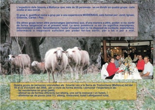 L'expedició dels 3monts a Mallorca -poc més de 20 persones- es va dividir en quatre grups: cada
  ovella al seu corral.

  El grup 4, qualificat coma a grup per a una experiéncia MODERADA, està format per: Jordi, Ignasi,
  Elisenda, Carles i Pep.

  Els altres grups tenen altre personatges (persones) que, d'una manera o altre, poden -o no- sortir
  de forma tangencial en el present relat. La seva presència -o no- no significa menyspreu,
  discriminació o oblit. Senzilllament, l'autor d'aquest text no ha disposat de contacte, experiència,
  informació o inspiració suficient per poder fer-los sortir, per a bé o per a mal.




Quatre grups de persones vinculades als 3monts van a la Serra de Tramuntana (Mallorca) del del
19 al 22 d'octubre del 2009, per a viure de forma directa i personal l'experiència de:
  - fer senderisme en grup (petit),
  - allotjar-se de formes diferents (un alberg, una cel·la monacal i un hotel), i
  - alimentar-se de pícnic (dos !!!), alberg, restaurant, hotel i allotjament rural.
 