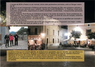 L'anada de BCN a Palma va ser normal, dintre dels paràmetres previstos, amb un lleuger retard
  de 30'.
  El grup 4 va ser transportat a Pollença pel taxísta més Fitipaldi de l'illa, que sortejava vehicles a
  la MA-13 i que ens diposità sans i estalvis davant de l'hotel DESBRULL , a Pollença. Hotel polit,
  d'escales complicades, segurament un edifici rehabilitat i modernitzat, i recepcionista apressada
  i sense embuts.
  Sopar a l'alberg Pont Romà on s'allotjava el grup 3. Va costar de trobar-lo. Tenen problemes de
  senyalització, com sempre. Per sopar en van donar, a tots: un símil de coca de recapta, solament
  amb ceba, llom amb patates i taronja o plàtan, a escollir.
  A la plaça hi havia terrasses i es podia fer sarau i copes, cosa que es va aprofitar per acomplir a
  satisfacció de tothom.
  Sopar dos grups junts el primer dia va fer que aquests dos grups tinguessin una major i millor
  relació entre ells que amb els altres (o no?).




La nit de Pollença era una nit plàcida, de temperatura agradable, que va resultar poc aprofitada (no
sabíem el que ens esperava). El grup 3 s'allotjava en un alberg, i tot i que en aquests s'esmorzi
(berenar) en horaris de turista els fan anar a dormir en horaris de senderista.
Als grups 3 i 4, desgraciadament, no parlem massa alemany i no podíem confraternitzar massa
amb cambrers i cambreres, que dominen llengües estranyes. Vam haver de parlar en llengüa franca,
el castellà.
 