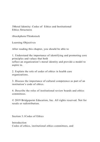 3Moral Identity: Codes of Ethics and Institutional
Ethics Structures
iStockphoto/Thinkstock
Learning Objectives
After reading this chapter, you should be able to
1. Understand the importance of identifying and promoting core
principles and values that both
reflect an organization’s moral identity and provide a model to
aspire to.
2. Explain the role of codes of ethics in health care
organizations.
3. Discuss the importance of cultural competence as part of an
institution’s code of ethics.
4. Describe the roles of institutional review boards and ethics
committees.
© 2019 Bridgepoint Education, Inc. All rights reserved. Not for
resale or redistribution.
Section 3.1Codes of Ethics
Introduction
Codes of ethics, institutional ethics committees, and
 
