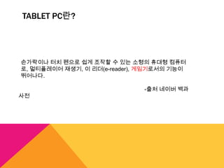 TABLET PC란?




손가락이나 터치 펜으로 쉽게 조작할 수 있는 소형의 휴대형 컴퓨터
로, 멀티플레이어 재생기, 이 리더(e-reader), 게임기로서의 기능이
뛰어나다.

                              -출처 네이버 백과
사전
 