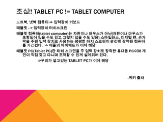 조심!! TABLET PC != TABLET COMPUTER
노트북, 넷북 컴퓨터 -> 입력장치 키보드
태블릿 - > 입력장치 터치스크린
태블릿 컴퓨터(tablet computer)는 자판이나 마우스가 아닌(자판이나 마우스가
  포함되어 있을 수도 있고 그렇지 않을 수도 있음) 스타일러스, 디지털 펜, 손가
  락을 주된 입력 장치로 사용하는 평평한 터치 스크린이 완전히 장착된 컴퓨터
  를 가리킨다. -> 애플의 아이패드가 이에 해당
태블릿 PC(Tablet PC)란 터치 스크린을 주 입력 장치로 장착한 휴대용 PC이며 개
  인이 직접 갖고 다니며 조작할 수 있게 설계되어 있다.
        ->우리가 알고있는 TABLET PC가 이에 해당



                                          -위키 출처
 