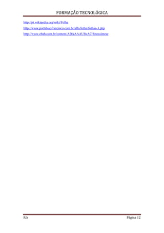 FORMAÇÃO TECNOLÓGICA
Rik Página 12
http://pt.wikipedia.org/wiki/Folha
http://www.portalsaofrancisco.com.br/alfa/folha/folhas-3.php
http://www.ebah.com.br/content/ABAAAAUfwAC/fotossintese
 