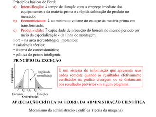 Princípios básicos de Ford:
a) Intensificação: ↓ tempo de duração com o emprego imediato dos
equipamentos e da matéria-prima e a rápida colocação do produto no
mercado;
b) Economicidade: ↓ ao mínimo o volume do estoque da matéria-prima em
transformação;
c) Produtividade: ↑ capacidade de produção do homem no mesmo período por
meio da especialização e da linha de montagem.
Ford – na área mercadológica implantou:
• assistência técnica;
• sistema de concessionários;
• política de preços inteligente.
PRINCÍPIO DA EXCEÇÃO
Região da
normalidade
Exceções Exceções
Freqüência
Ocorrências
É um sistema de informação que apresenta seus
dados somente quando os resultados efetivamente
verificados na prática divergem ou se distanciam
dos resultados previstos em algum programa.
Q1 Q2 Q3
APRECIAÇÃO CRÍTICA DA TEORIA DA ADMINISTRAÇÃO CIENTÍFICA
Mecanismo da administração científica (teoria da máquina)
 