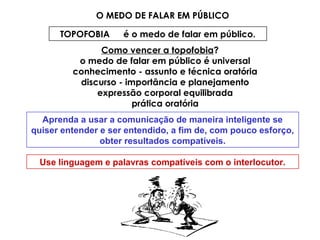 O MEDO DE FALAR EM PÚBLICO
TOPOFOBIA é o medo de falar em público.
Como vencer a topofobia?
o medo de falar em público é universal
conhecimento - assunto e técnica oratória
discurso - importância e planejamento
expressão corporal equilibrada
prática oratória
Aprenda a usar a comunicação de maneira inteligente se
quiser entender e ser entendido, a fim de, com pouco esforço,
obter resultados compatíveis.
Use linguagem e palavras compatíveis com o interlocutor.
 
