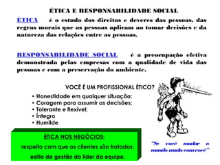 ÉTICA E RESPONSABILIDADE SOCIAL
ÉTICA é o estudo dos direitos e deveres das pessoas, das
regras morais que as pessoas aplicam ao tomar decisões e da
natureza das relações entre as pessoas.
RESPONSABILIDADE SOCIAL é a preocupação efetiva
demonstrada pelas empresas com a qualidade de vida das
pessoas e com a preservação do ambiente.
VOCÊ É UM PROFISSIONAL ÉTICO?
• Honestidade em qualquer situação;
• Coragem para assumir as decisões;
• Tolerante e flexível;
• Íntegro
• Humilde
ÉTICA NOS NEGÓCIOS:
respeito com que os clientes são tratados;
estilo de gestão do líder da equipe.
“Se você mudar o
mundo mudacomvocê”
 