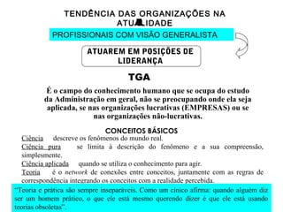 TENDÊNCIA DAS ORGANIZAÇÕES NA
ATUALIDADE
PROFISSIONAIS COM VISÃO GENERALISTA
ATUAREM EM POSIÇÕES DE
LIDERANÇA
TGA
É o campo do conhecimento humano que se ocupa do estudo
da Administração em geral, não se preocupando onde ela seja
aplicada, se nas organizações lucrativas (EMPRESAS) ou se
nas organizações não-lucrativas.
CONCEITOS BÁSICOS
Ciência descreve os fenômenos do mundo real.
Ciência pura se limita à descrição do fenômeno e a sua compreensão,
simplesmente.
Ciência aplicada quando se utiliza o conhecimento para agir.
Teoria é o network de conexões entre conceitos, juntamente com as regras de
correspondência integrando os conceitos com a realidade percebida.
“Teoria e prática são sempre inseparáveis. Como um cínico afirma: quando alguém diz
ser um homem prático, o que ele está mesmo querendo dizer é que ele está usando
teorias obsoletas”.
 