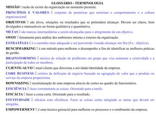 GLOSSÁRIO - TERMINOLOGIA
MISSÃO  razão de existir da organização no momento presente.
PRINCÍPIOS E VALORES  conjunto de premissas que norteiam o comportamento e a cultura
organizacional.
OBJETIVOS  são alvos, situações ou resultados que se pretendem alcançar. Devem ser claros, bem
divulgados e mensuráveis na forma qualitativa e quantitativa.
METAS  são marcas intermediárias a serem alcançadas para o atingimento de um objetivo.
SWOT  ferramenta para análise dos ambientes interno e externo da organização.
ESTRATÉGIA  é o caminho mais adequado a ser percorrido visando alcançar um fim (Ex.: objetivo).
BENCHMARKING  é um método para melhorar o desempenho a fim de identificar as melhores práticas
de gestão.
BRAINSTORMING  técnica de solução de problemas em grupo que visa aumentar a criatividade e a
participação de todos os membros.
CLIENTE-ALVO  atual cliente que direciona a atividade/identidade da empresa.
CORE BUSINESS  critério de definição de negócio baseado na agregação de valor que o produto ou
serviço da empresa proporciona.
DOWNSIZING  reestruturação de uma empresa através de cortes no quadro de funcionários.
EFICIÊNCIA  fazer corretamente as coisas. Orientado para a tarefa.
EFICÁCIA  fazer a coisa certa. Orientado para o resultado.
EFETIVIDADE  eficácia com eficiência. Fazer as coisas certas atingindo as metas que devem ser
atingidas.
EMPOWERMENT  é uma técnica gerencial para melhorar os processos e o rendimento da empresa.
 