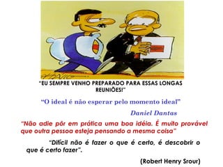“EU SEMPRE VENHO PREPARADO PARA ESSAS LONGAS
REUNIÕES!”
“O ideal é não esperar pelo momento ideal”
Daniel Dantas
“Não adie pôr em prática uma boa idéia. É muito provável
que outra pessoa esteja pensando a mesma coisa”
“Difícil não é fazer o que é certo, é descobrir o
que é certo fazer”.
(Robert Henry Srour)
 