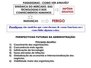 DINÂMICA DO MERCADO, DAS
TECNOLOGIAS E DOS
CONHECIMENTOS HUMANOS
PARADIGMAS - COMO VER ATRAVÉS?
IMPÕEM
DESAFIOS
MUDANÇAS PERIGO
Paradigmas são modelos que concebemos de como funciona ou é
concebido alguma coisa.
PERSPECTIVAS FUTURAS DA ADMINISTRAÇÃO:
Principais desafios:
1) Crescimento das organizações;
2) Concorrência mais aguda;
3) Sofisticação da tecnologia;
4) Taxas elevadas de inflação;
5) Globalização da economia e internacionalização dos
negócios;
6) Visibilidade maior das organizações.
 